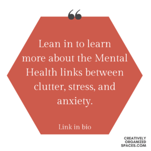 Red hexagon on a white background with white text that reads "Lean in to learn more about the Mental health Links between clutter, stress and anxiety: Link in bio-Creatively Organized Spaces (in black lower right corner)